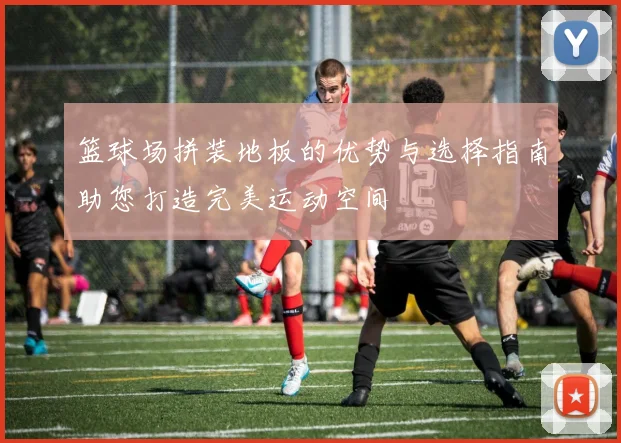 篮球场拼装地板的优势与选择指南助您打造完美运动空间