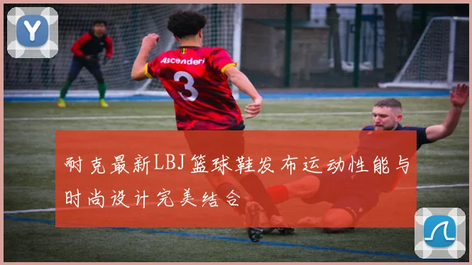 耐克最新LBJ篮球鞋发布运动性能与时尚设计完美结合