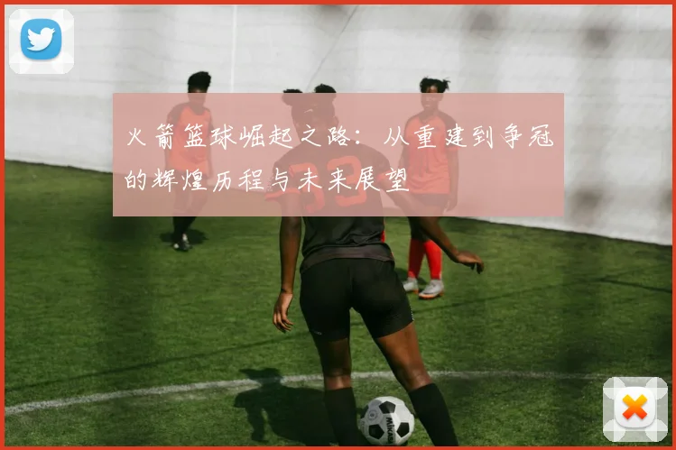 火箭篮球崛起之路：从重建到争冠的辉煌历程与未来展望