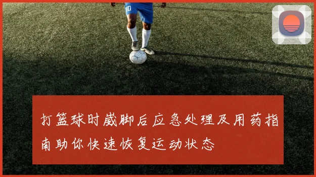 打篮球时崴脚后应急处理及用药指南助你快速恢复运动状态