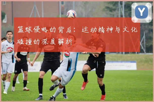 篮球侵略的背后：运动精神与文化碰撞的深度解析