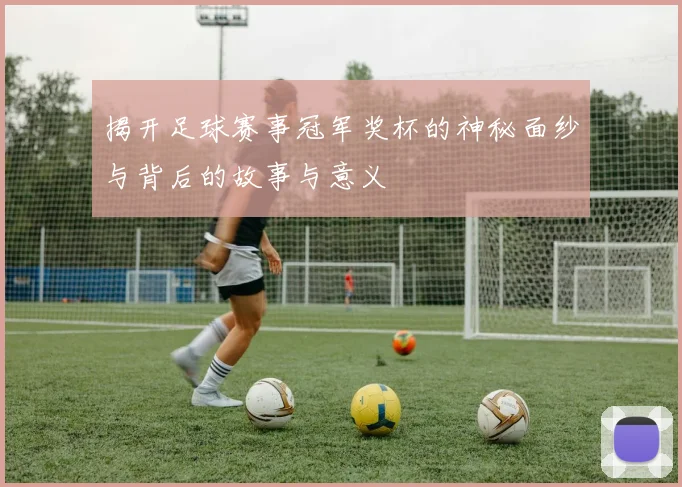 揭开足球赛事冠军奖杯的神秘面纱与背后的故事与意义