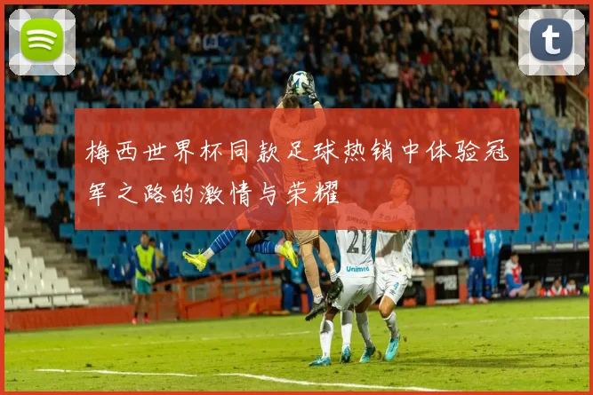 梅西世界杯同款足球热销中体验冠军之路的激情与荣耀