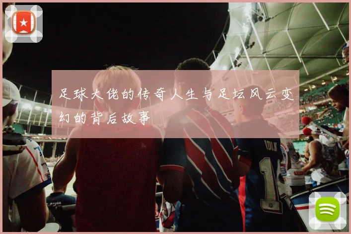 足球大佬的传奇人生与足坛风云变幻的背后故事